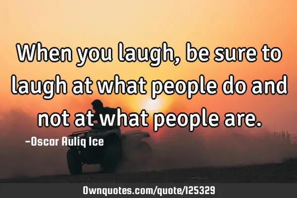 When you laugh, be sure to laugh at what people do and not at what people