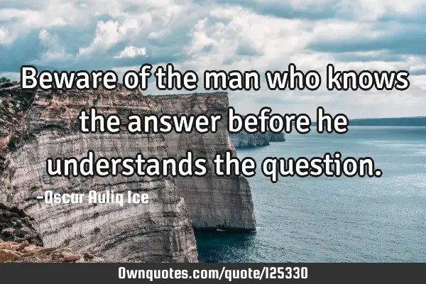 Beware of the man who knows the answer before he understands the