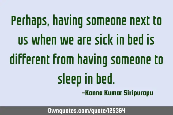 Perhaps, having someone next to us when we are sick in bed is different from having someone to