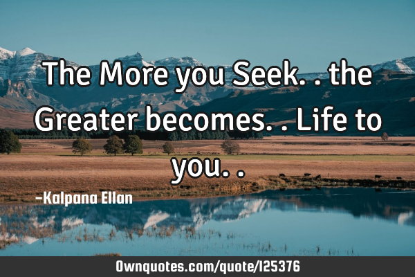 The More you Seek.. the Greater becomes.. Life to