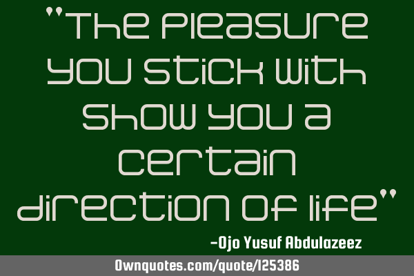 "The pleasure you stick with show you a certain direction of life"
