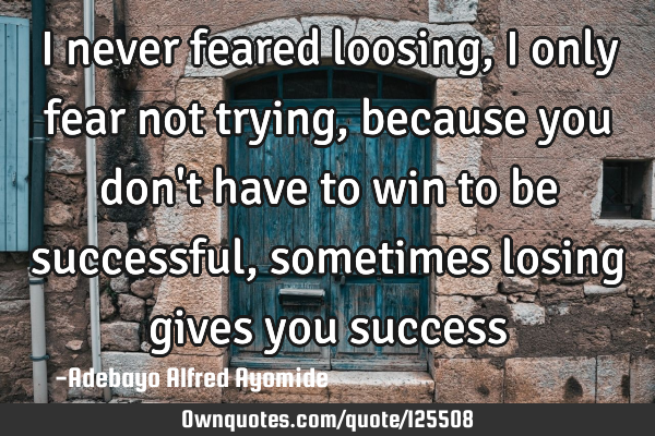 I never feared loosing, I only fear not trying, because you don