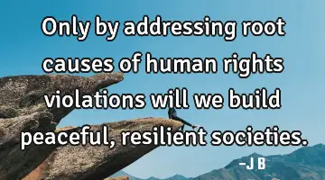 Only by addressing root causes of human rights violations will we build peaceful, resilient