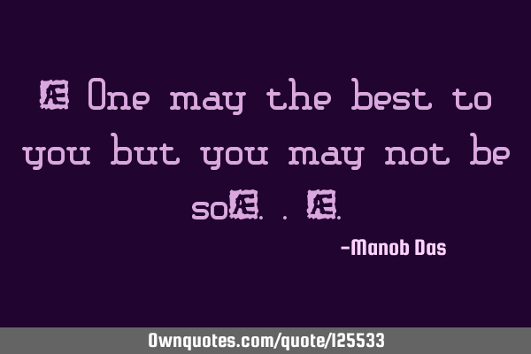 “ One may the best to you but you may not be so…..”