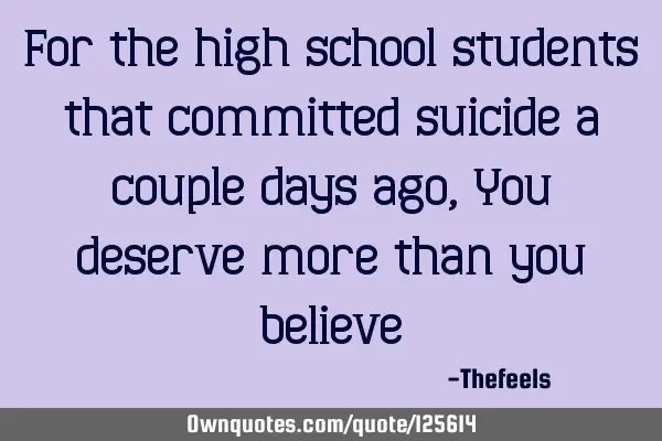 For the high school students that committed suicide a couple days ago, You deserve more than you