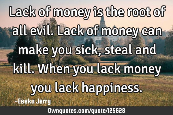 Lack of money is the root of all evil. Lack of money can make you sick, steal and kill. When you