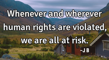 Whenever and wherever human rights are violated, we are all at risk.