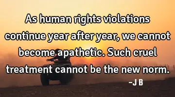 As human rights violations continue year after year, we cannot become apathetic. Such cruel