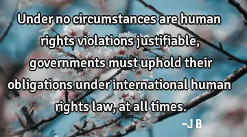 Under no circumstances are human rights violations justifiable, governments must uphold their