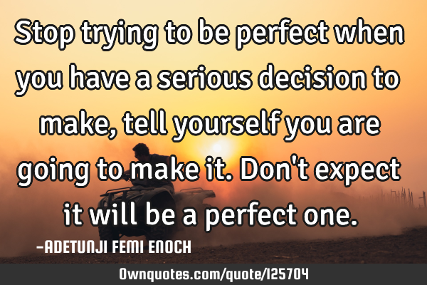 Stop trying to be perfect when you have a serious decision to make, tell yourself you are going to