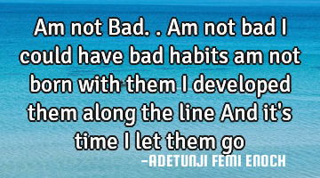 Am not Bad.. Am not bad I could have bad habits am not born with them I developed them along the