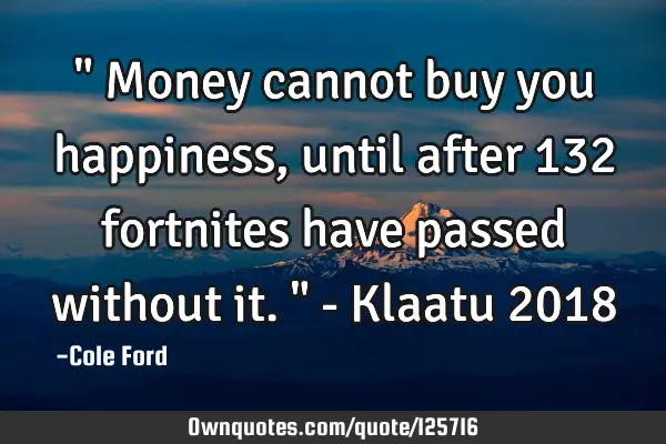 " Money cannot buy you happiness, until after 132 fortnites have passed without it. " - Klaatu 2018