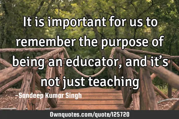 It is important for us to remember the purpose of being an educator, and it’s not just teaching…