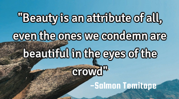"Beauty is an attribute of all, even the ones we condemn are beautiful in the eyes of the crowd"
