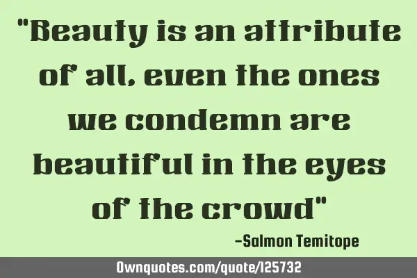 "Beauty is an attribute of all, even the ones we condemn are beautiful in the eyes of the crowd"