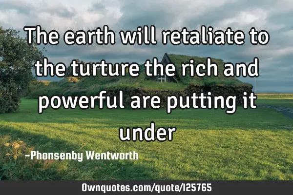 The earth will retaliate to the turture the rich and powerful are putting it