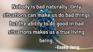 Nobody is bad naturally. Only situations can make us do bad things but the ability to do good in