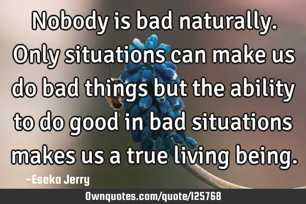 Nobody is bad naturally. Only situations can make us do bad things but the ability to do good in