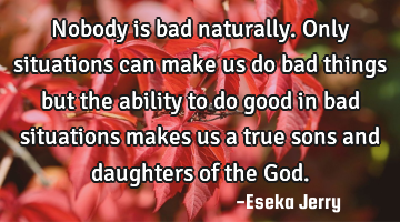 Nobody is bad naturally. Only situations can make us do bad things but the ability to do good in