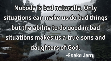 Nobody is bad naturally. Only situations can make us do bad things but the ability to do good in