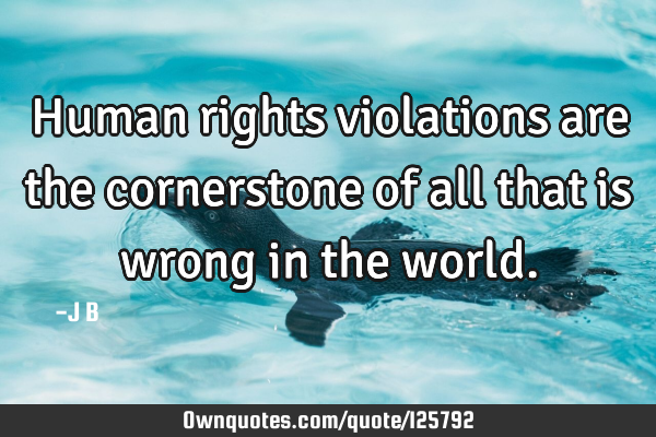 Human rights violations are the cornerstone of all that is wrong in the