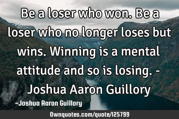Be a loser who won. Be a loser who no longer loses but wins. Winning is a mental attitude and so is