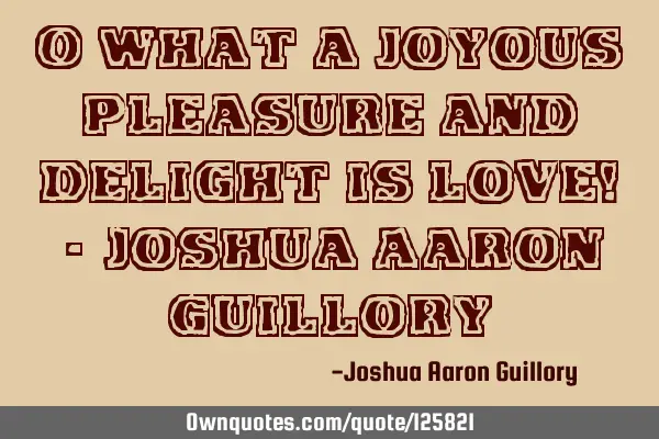 O what a joyous pleasure and delight is love! - Joshua Aaron G