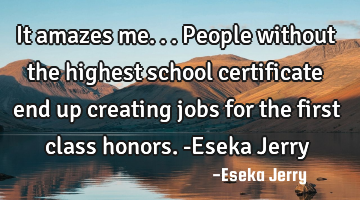 It amazes me... People without the highest school certificate end up creating jobs for the first