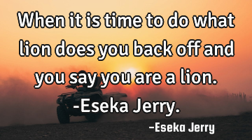 When it is time to do what lion does you back off and you say you are a lion. -Eseka Jerry.