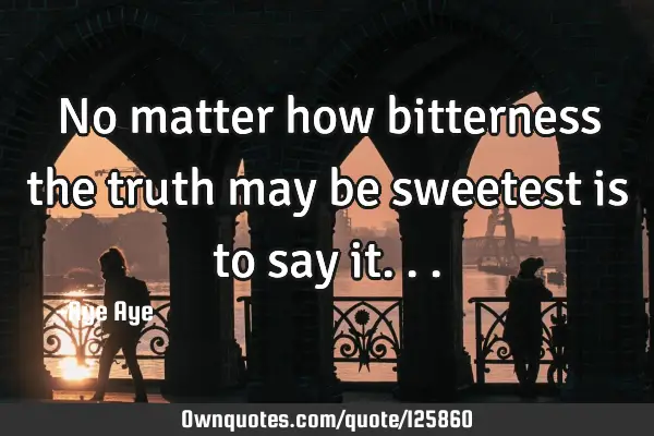 No matter how bitterness the truth may be sweetest is to say