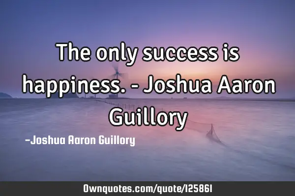The only success is happiness. - Joshua Aaron G