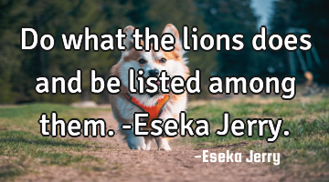 Do what the lions does and be listed among them. -Eseka Jerry.