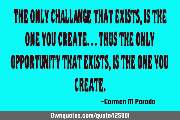 The only CHALLANGE that exists, is the one you create...Thus the only OPPORTUNITY that exists, is