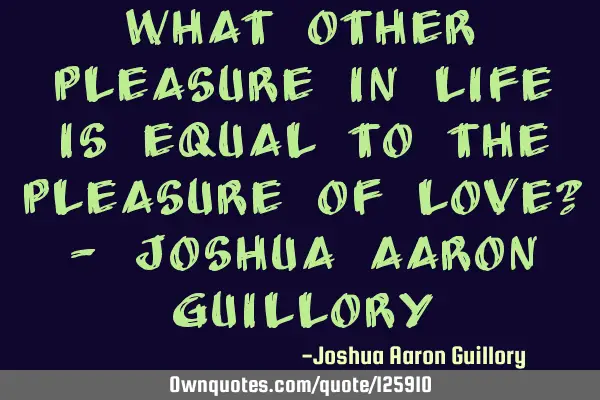What other pleasure in life is equal to the pleasure of love? - Joshua Aaron G