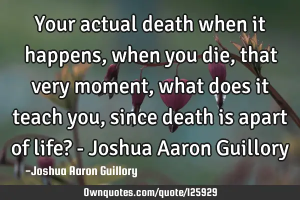 Your actual death when it happens, when you die, that very moment, what does it teach you, since
