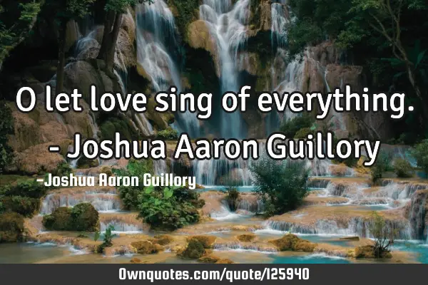 O let love sing of everything. - Joshua Aaron G