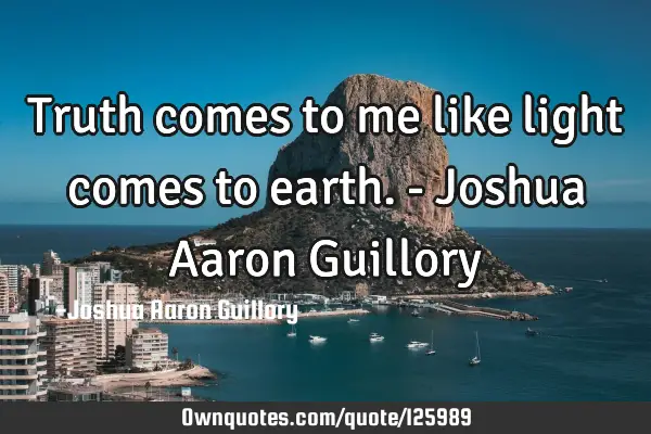 Truth comes to me like light comes to earth. - Joshua Aaron G