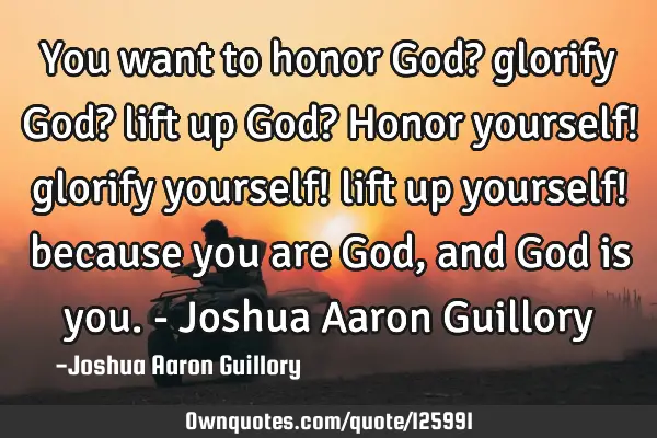You want to honor God? glorify God? lift up God? Honor yourself! glorify yourself! lift up yourself!
