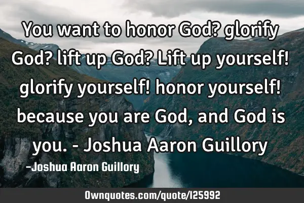 You want to honor God? glorify God? lift up God? Lift up yourself! glorify yourself! honor yourself!