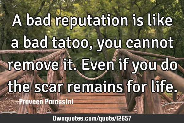 A bad reputation is like a bad tatoo, you cannot remove it. Even if you do the scar remains for