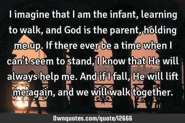 I imagine that I am the infant, learning to walk, and God is the parent, holding me up. If there