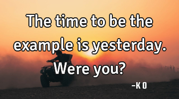 The time to be the example is yesterday. Were you?