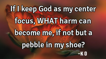 If I keep God as my center focus, WHAT harm can become me, if not but a pebble in my shoe?