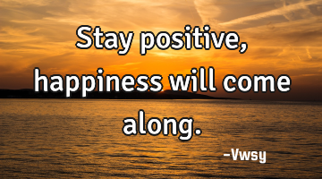 Stay positive, happiness will come along.
