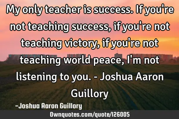 My only teacher is success. If you
