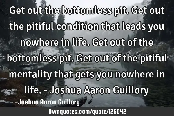 Get out the bottomless pit. Get out the pitiful condition that leads you nowhere in life. Get out