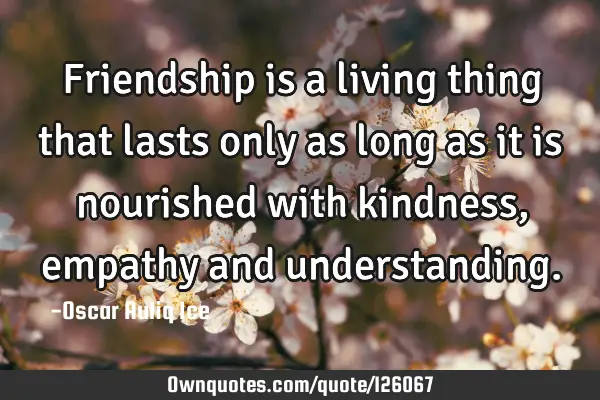 Friendship is a living thing that lasts only as long as it is nourished with kindness, empathy and