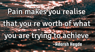 Pain makes you realise that you re worth of what you are trying to achieve