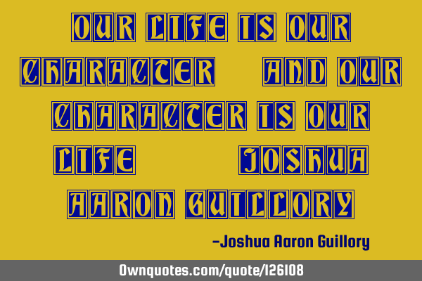 Our life is our character, and our character is our life. - Joshua Aaron G