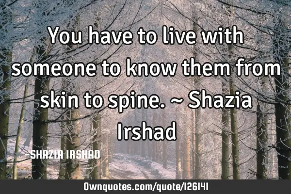 You have to live with someone to know them from skin to spine. ~ Shazia I